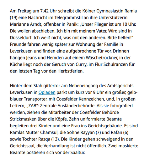 Screenshot Kölner Stadtanzeiger:
Am Freitag um 7.42 Uhr schreibt die Kölner Gymnasiastin Ramla (19) eine Nachricht im Telegrammstil an ihre Unterstützerin Marianne Arndt, offenbar in Panik: „Unser Flieger ist um 10 Uhr. Die wollen abschieben. Ich bin mit meinem Vater. Wird sind in Düsseldorf. Ich weiß nicht, was mit den anderen. Bitte helfen!“ Freunde fahren wenig später zur Wohnung der Familie in Leverkusen und finden eine aufgebrochene Tür vor. Drinnen hängen Jeans und Hemden auf einem Wäschetrockner, in der Küche liegt noch der Geruch von Curry, im Flur Schulranzen für den letzten Tag vor den Herbstferien.

Hinter dem Stahlgittertor am Nebeneingang des Amtsgerichts Leverkusen in Opladen parkt um kurz vor 9 Uhr ein großer, gelb-blauer Transporter, mit Coesfelder Kennzeichen, und, in großen Lettern, „ZAB“: Zentrale Ausländerbehörde. Als sie fotografiert werden, ziehen die Mitarbeiter der Coesfelder Behörde Strickmasken über die Köpfe. Zehn uniformierte Beamte begleiten drei Kinder und eine Frau ins Gerichtsgebäude. Es sind Ramlas Mutter Chamsul, die Söhne Rayyan (7) und Rafan (6) sowie Tochter Razqa (13). Die Kinder gehen schweigend in den Gerichtssaal, die Verhandlung ist nicht öffentlich. Zwei maskierte Beamte postieren sich vor der Saaltür.