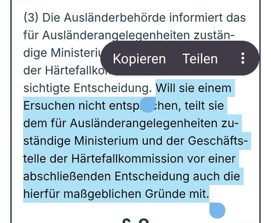 Screenshot aus Link
""...(3) Die Ausländerbehörde informiert das für Ausländerangelegenheiten zuständige Ministerium und die Geschäftsstelle der Härtefallkommission über ihre beabsichtigte Entscheidung. Will sie einem Ersuchen nicht entsprechen, teilt sie dem für Ausländerangelegenheiten zuständige Ministerium und der Geschäftstelle der Härtefallkommission vor einer abschließenden Entscheidung auch die hierfür maßgeblichen Gründe mit...."