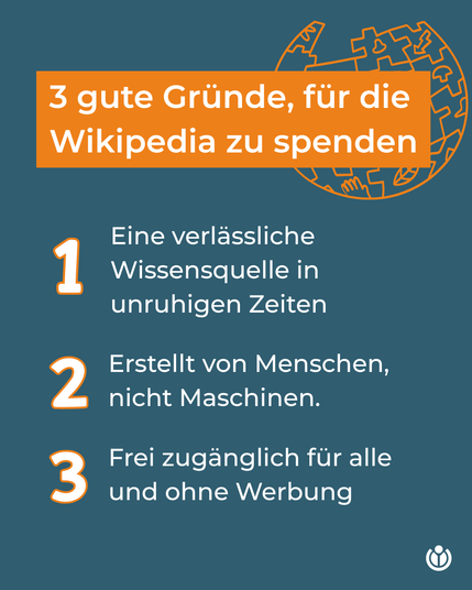 Überschrift: 3 gute Gründe, für die Wikipedia zu spenden.
Text darunter:
1. Eine verlässliche Wissensquelle in unruhigen Zeiten
2. Erstellt von Menschen, nicht Maschinen.
3 Frei zugänglich für alle und ohne Werbung
Überschrift: 3 gute Gründe, für die Wikipedia zu spenden.
Text darunter:
1. Eine verlässliche Wissensquelle in unruhigen Zeiten
2. Erstellt von Menschen, nicht Maschinen.
3 Frei zugänglich für alle und ohne Werbung