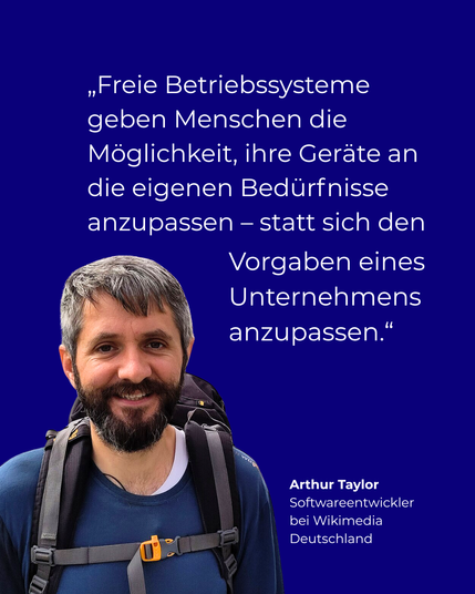 Blauer Hintergrund. Links unten Bild eines Mannes. Darüber das Zitat: "Freie Betriebssysteme geben Menschen die Möglichkeit, ihre Geräte an die eigenen Bedürfnisse anzupassen – statt sich den Vorgaben eines Unternehmens anzupassen."
Rechts unten: Arthur Taylor, Softwareentwickler bei Wikimedia Deutschland