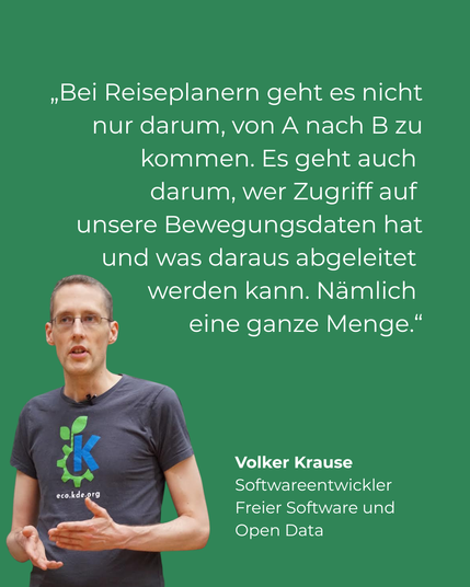 Grüner Hintergrund. Links ein Bild von Volker Krause, Softwareentwickler Freier Software und Open Data. Rechts neben ihm das Zitat: "Bei Reiseplanern geht es nicht nur darum, von A nach B zu kommen. Es geht auch darum, wer Zugriff auf unsere Bewegungsdaten hat und was daraus abgeleitet werden kann. Nämlich eine ganze Menge.