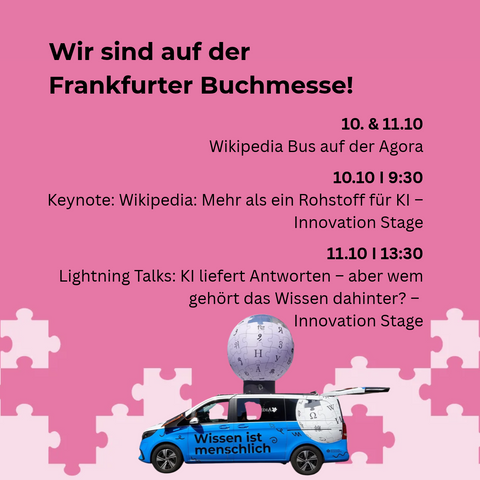 Überschrift: Wir sind auf der Frankfurter Buchmesse!
Rechts darunter: 10. & 11.10 Wikipedia-Bus auf der Agora
10.10 9.30 Uhr Keynote: Wikipedia: Mehr als ein Rohstoff für KI, Innovation Stage
11.10 13.30 Uhr Lightning Talks: KI liefert Antworten – aber wem gehört das Wissen dahinter? Innovation Stage