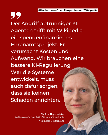 Zitat von Maiken Hagemeister, Stellvertretende Geschäftsführende Vorständin Wikimedia Deutschland: "Der Angriff abtrünniger KI-Agenten trifft mit Wikipedia ein spendenfinanziertes Ehrenamtsprojekt. Er verursacht Kosten und Aufwand. Wir brauchen eine bessere KI-Regulierung. Wer die Systeme entwickelt, muss auch dafür sorgen, dass sie keinen Schaden anrichten."